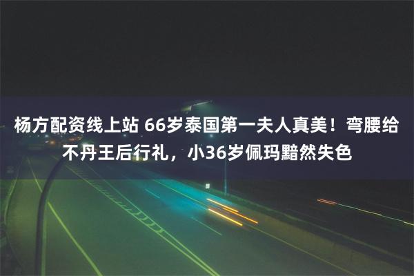 杨方配资线上站 66岁泰国第一夫人真美！弯腰给不丹王后行礼，小36岁佩玛黯然失色