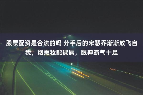 股票配资是合法的吗 分手后的宋慧乔渐渐放飞自我，烟熏妆配裸唇，眼神霸气十足