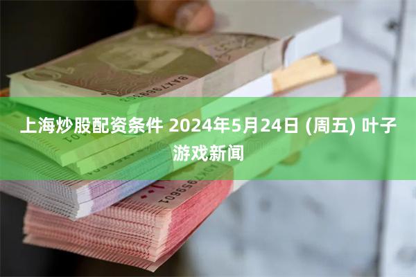 上海炒股配资条件 2024年5月24日 (周五) 叶子游戏新闻