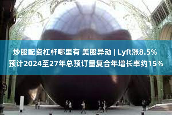 炒股配资杠杆哪里有 美股异动 | Lyft涨8.5% 预计2024至27年总预订量复合年增长率约15%