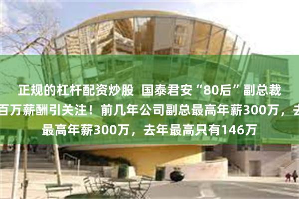 正规的杠杆配资炒股  国泰君安“80后”副总裁韩志达正式任职，百万薪酬引关注！前几年公司副总最高年薪300万，去年最高只有146万