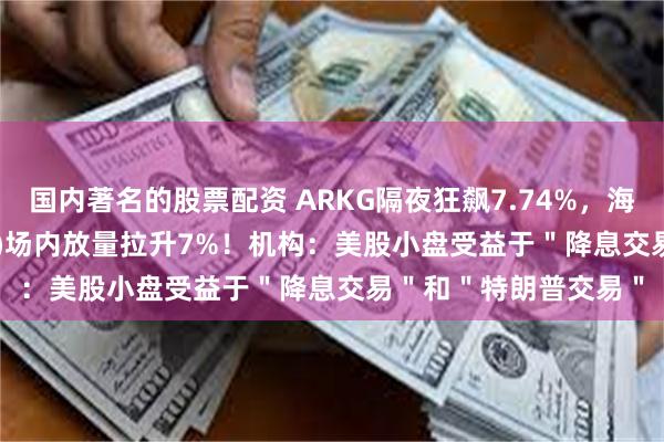 国内著名的股票配资 ARKG隔夜狂飙7.74%，海外科技LOF(501312)场内放量拉升7%！机构：美股小盘受益于＂降息交易＂和＂特朗普交易＂